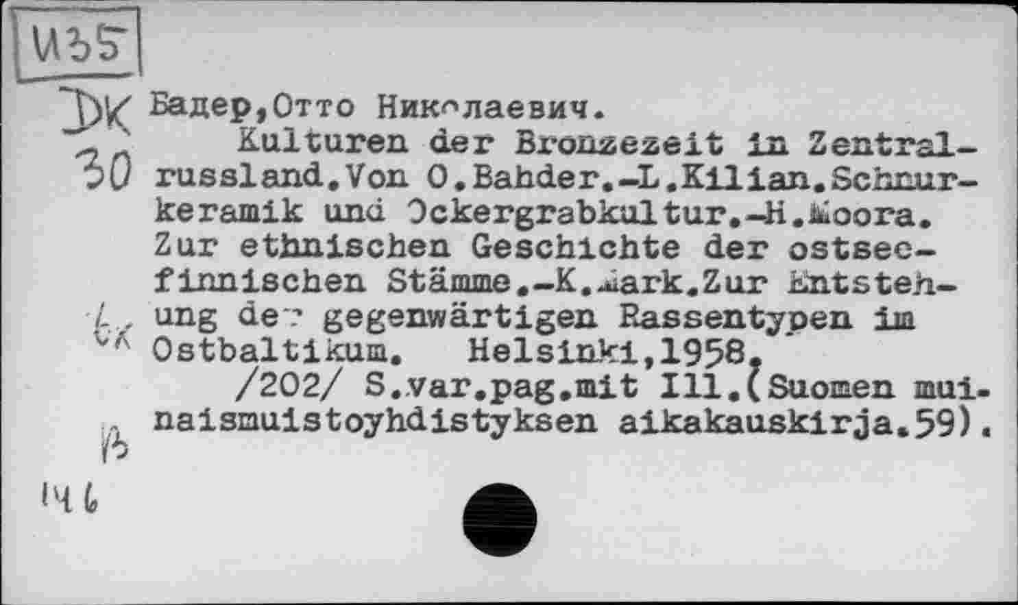 ﻿
"Tw Бадер,Отто Николаевич.
' Kulturen der Bronzezeit in Zentral->1/ russland.Von O.Bahder.—L.Kilian.Schnurkeramik und Ockergrabkultur.-K.iüoora. Zur ethnischen Geschichte der ostsec-
finnischen Stämme.—K.^iark.Zur Entstehung de ? gegenwärtigen Eassentypen im Ostbaltikum. Helsinki,1958.
/202/ S.var.pag.mit Ill.(Suomen mui-naismuistoyhdistyksen aikakauskirja.59).

l'U